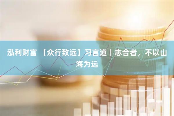 泓利财富 【众行致远】习言道｜志合者，不以山海为远