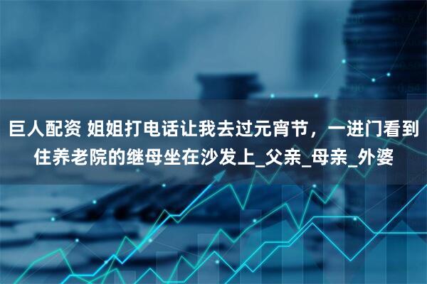 巨人配资 姐姐打电话让我去过元宵节，一进门看到住养老院的继母坐在沙发上_父亲_母亲_外婆