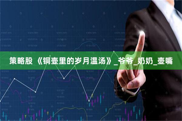 策略股 《铜壶里的岁月温汤》_爷爷_奶奶_壶嘴