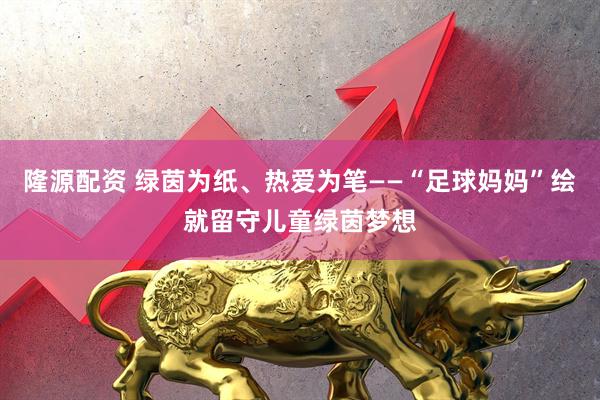 隆源配资 绿茵为纸、热爱为笔——“足球妈妈”绘就留守儿童绿茵梦想