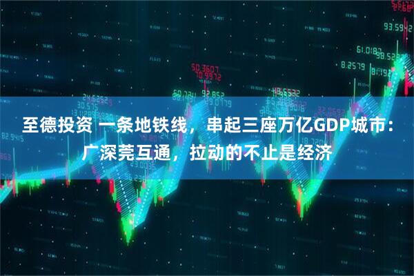 至德投资 一条地铁线，串起三座万亿GDP城市：广深莞互通，拉动的不止是经济