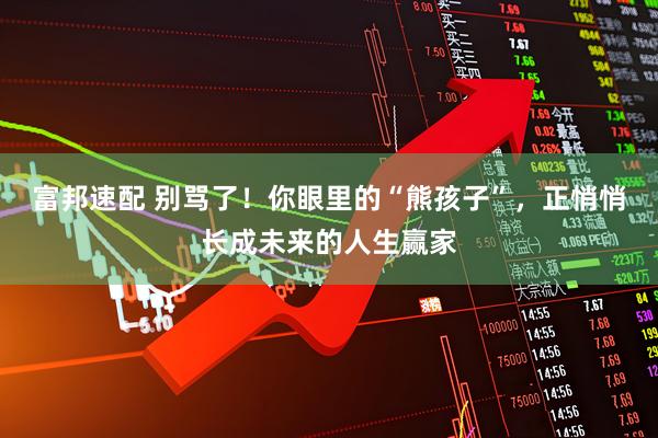 富邦速配 别骂了！你眼里的“熊孩子”，正悄悄长成未来的人生赢家