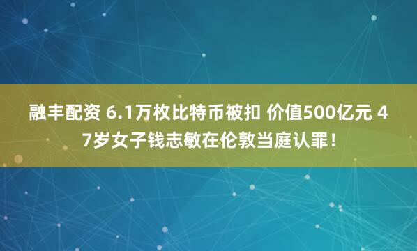 融丰配资 6.1万枚比特币被扣 价值500亿元 47岁女子钱志敏在伦敦当庭认罪！