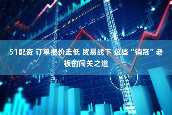 51配资 订单报价走低 贸易战下 这些“销冠”老板的闯关之道