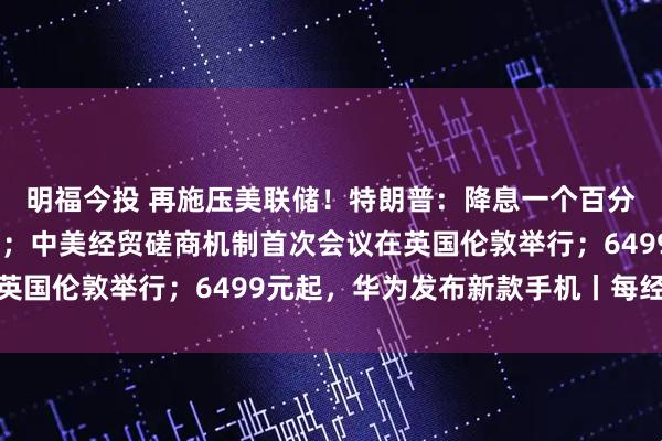 明福今投 再施压美联储！特朗普：降息一个百分点；国际油价大涨5%；中美经贸磋商机制首次会议在英国伦敦举行；6499元起，华为发布新款手机丨每经早参