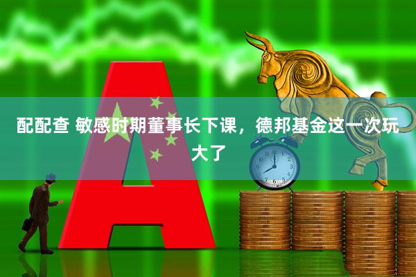 配配查 敏感时期董事长下课，德邦基金这一次玩大了
