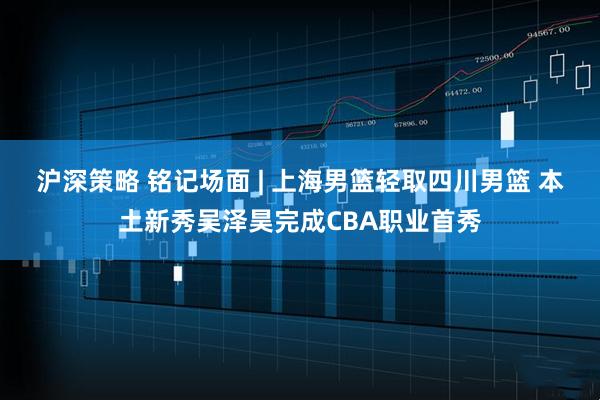沪深策略 铭记场面 | 上海男篮轻取四川男篮 本土新秀吴泽昊完成CBA职业首秀