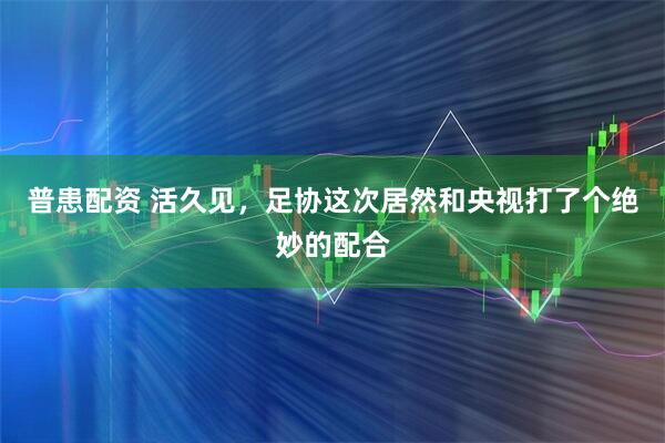 普患配资 活久见,足协这次居然和央视打了个绝妙的配合
