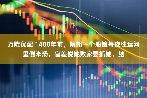万隆优配 1400年前，隋朝一个船娘每夜往运河里倒米汤，官差说她败家要抓她，结