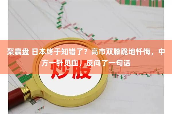 聚赢盘 日本终于知错了？高市双膝跪地忏悔，中方一针见血，反问了一句话
