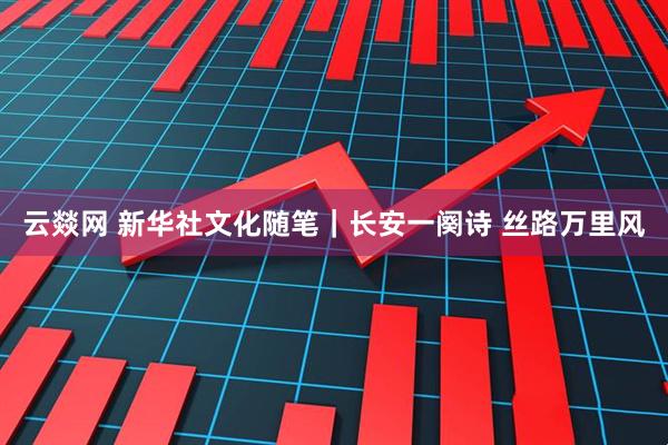 云燚网 新华社文化随笔｜长安一阕诗 丝路万里风